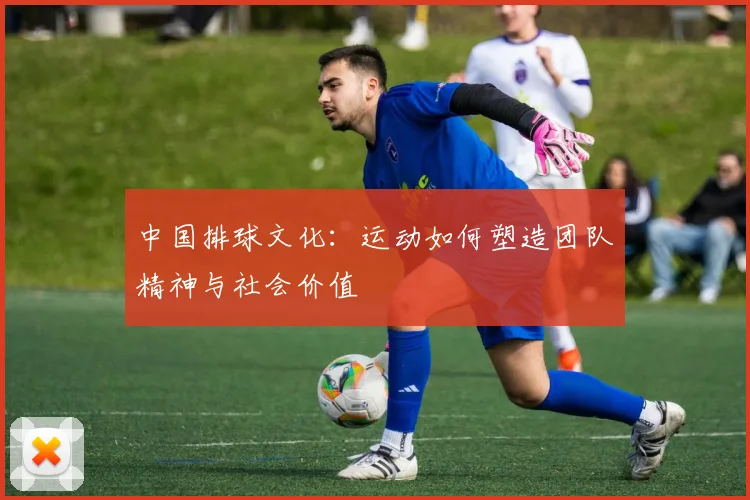 中国排球文化:运动如何塑造团队精神与社会价值
