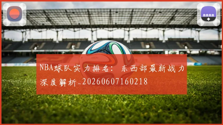 NBA球队实力排名：东西部最新战力深度解析_20260607160218